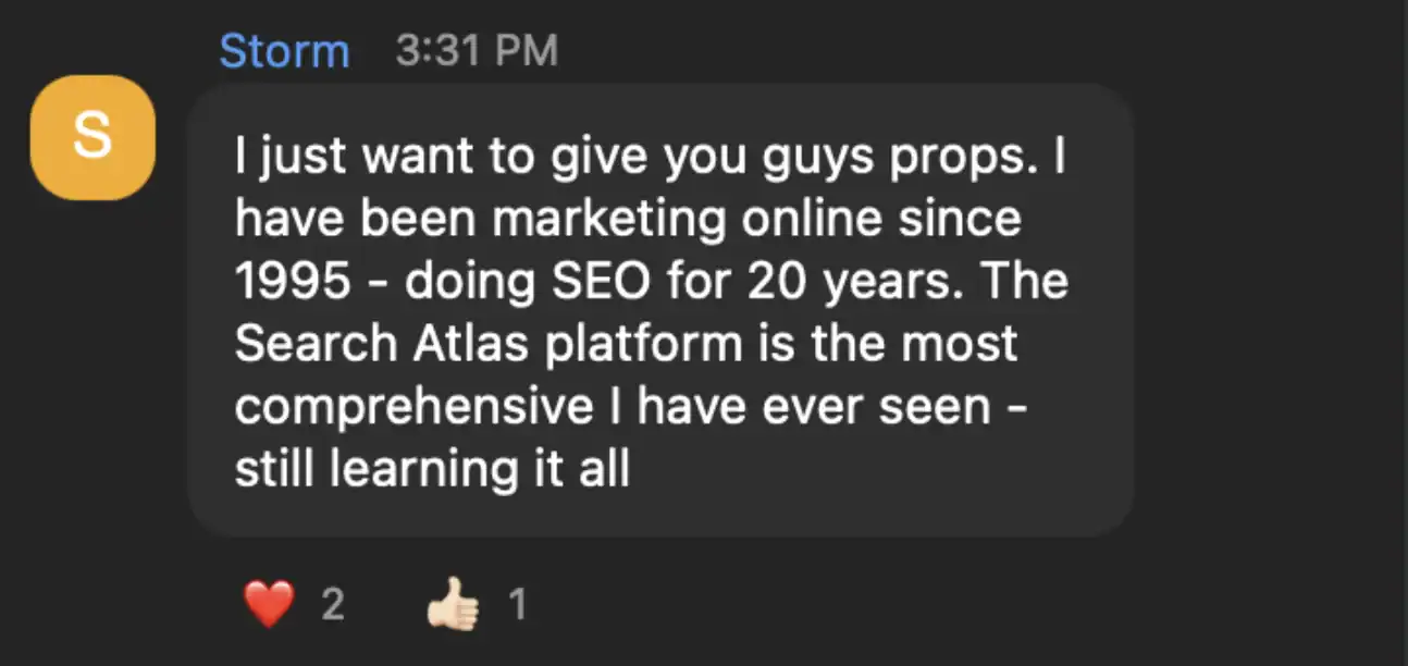 Storm testimonial message: I just want to give you guys props. I have been marketing online since 1995 - doing SEO for 20 years. The Search Atlas platform is the most comprehensive I have ever seen - still learning it all