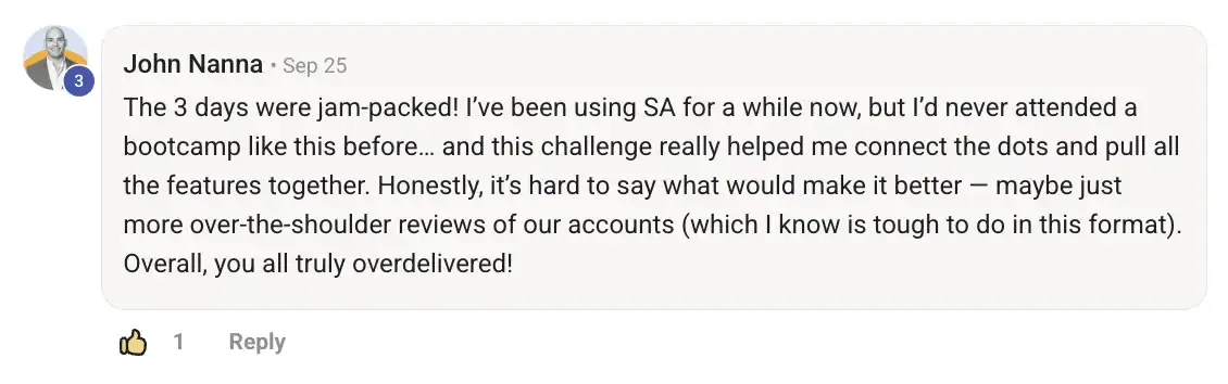 John Nanna testimonial: The 3 days were jam-packed! I've been using SA for a while now, but I'd never attend a bootcamp like this before... and this challenge really helped me connect the dots and pull all the features together.